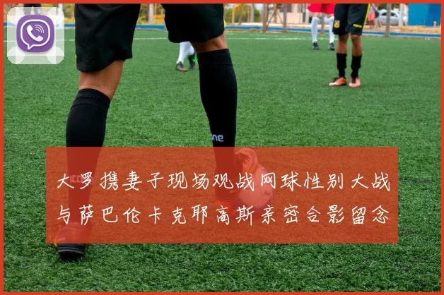 大罗携妻子现场观战网球性别大战与萨巴伦卡克耶高斯亲密合影留念