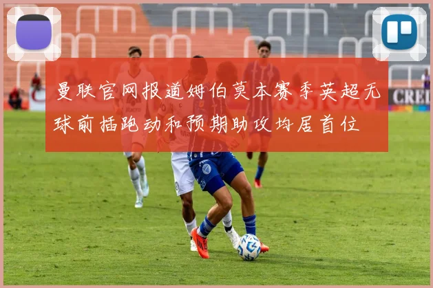曼联官网报道姆伯莫本赛季英超无球前插跑动和预期助攻均居首位