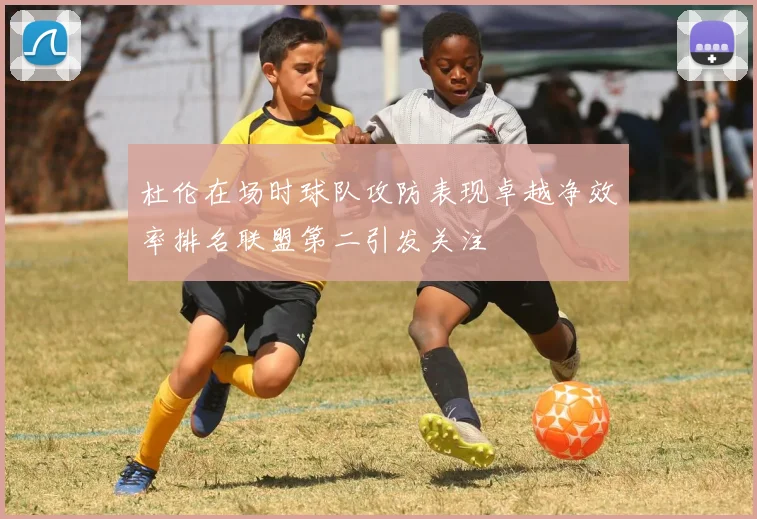 杜伦在场时球队攻防表现卓越净效率排名联盟第二引发关注