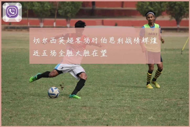 切尔西英超客场对伯恩利战绩辉煌近五场全胜大胜在望
