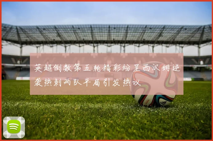 英超倒数第五轮精彩纷呈西汉姆逆袭热刺两队平局引发热议