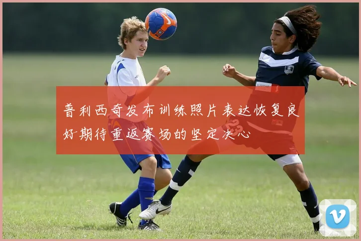 普利西奇发布训练照片表达恢复良好期待重返赛场的坚定决心