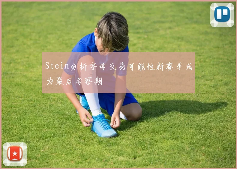 Stein分析字母交易可能性新赛季或为最后考察期