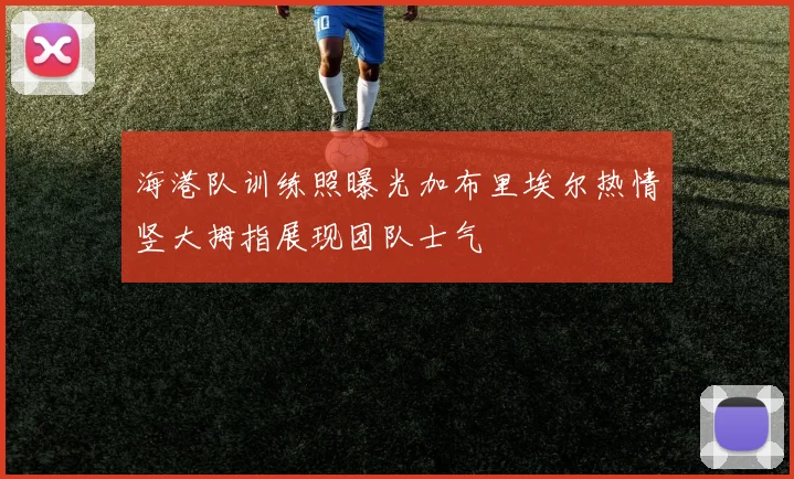海港队训练照曝光加布里埃尔热情竖大拇指展现团队士气