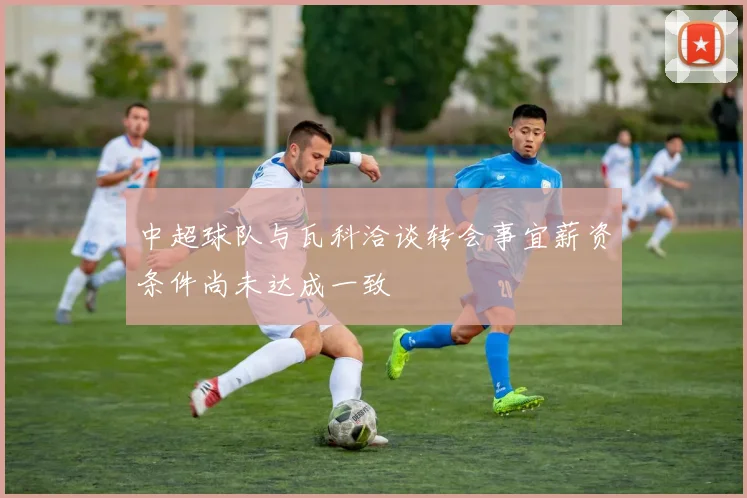 中超球队与瓦科洽谈转会事宜薪资条件尚未达成一致
