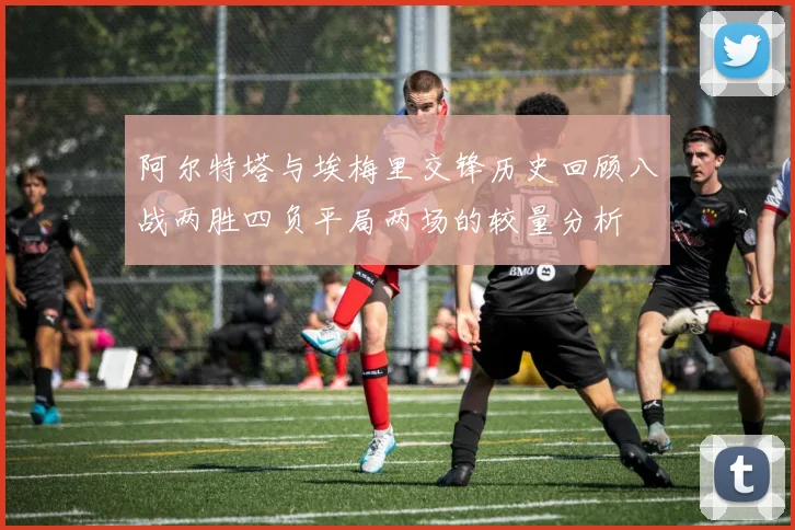 阿尔特塔与埃梅里交锋历史回顾八战两胜四负平局两场的较量分析