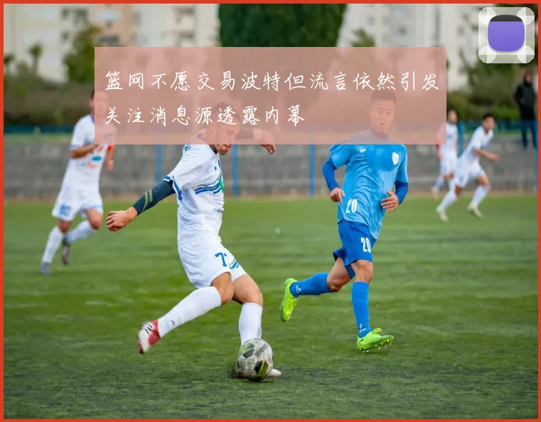 篮网不愿交易波特但流言依然引发关注消息源透露内幕