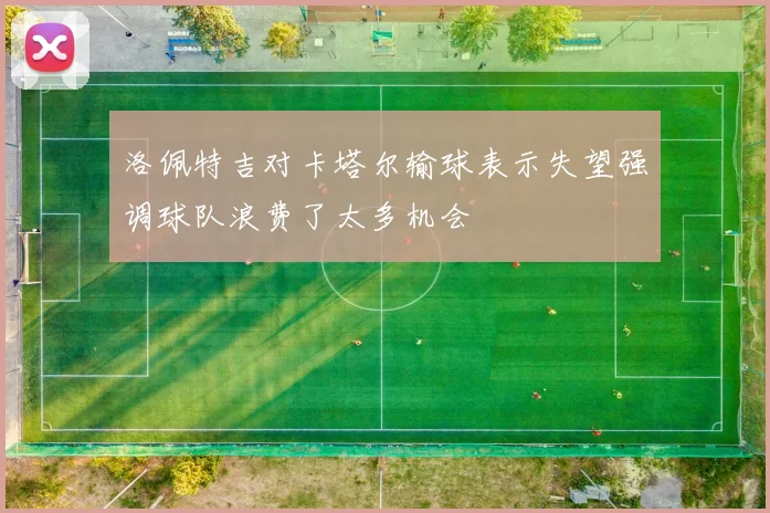 洛佩特吉对卡塔尔输球表示失望强调球队浪费了太多机会