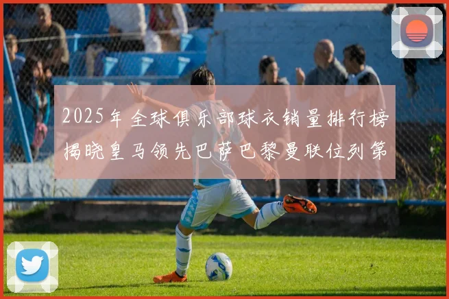 2025年全球俱乐部球衣销量排行榜揭晓皇马领先巴萨巴黎曼联位列第七