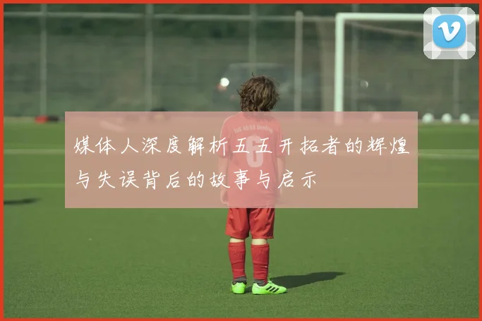 媒体人深度解析五五开拓者的辉煌与失误背后的故事与启示