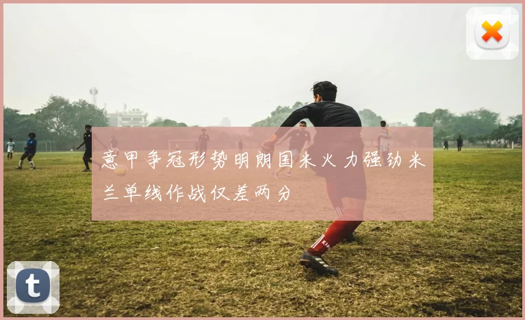 意甲争冠形势明朗国米火力强劲米兰单线作战仅差两分