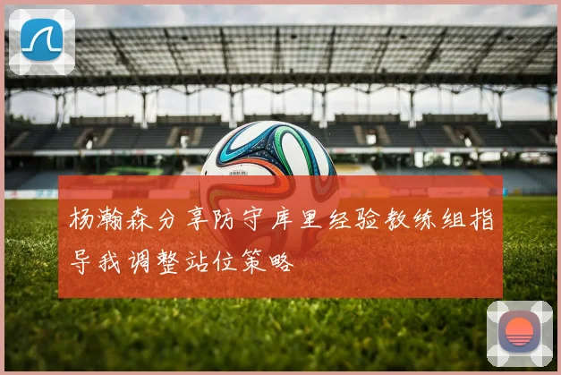 杨瀚森分享防守库里经验教练组指导我调整站位策略