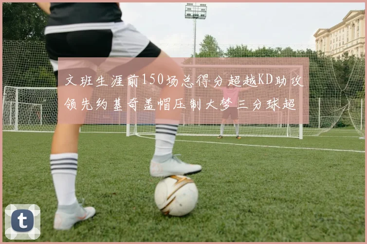 文班生涯前150场总得分超越KD助攻领先约基奇盖帽压制大梦三分球超越库里