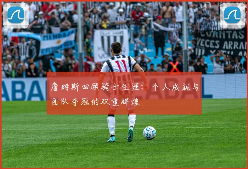 詹姆斯回顾骑士生涯:个人成就与团队夺冠的双重辉煌