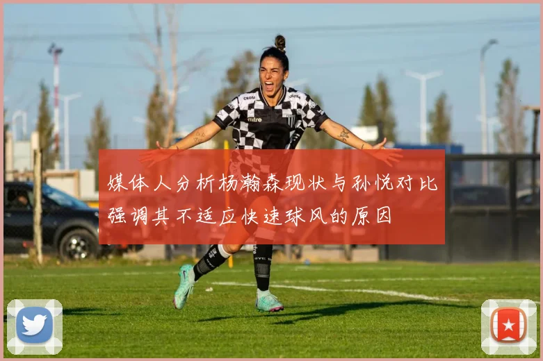 媒体人分析杨瀚森现状与孙悦对比强调其不适应快速球风的原因