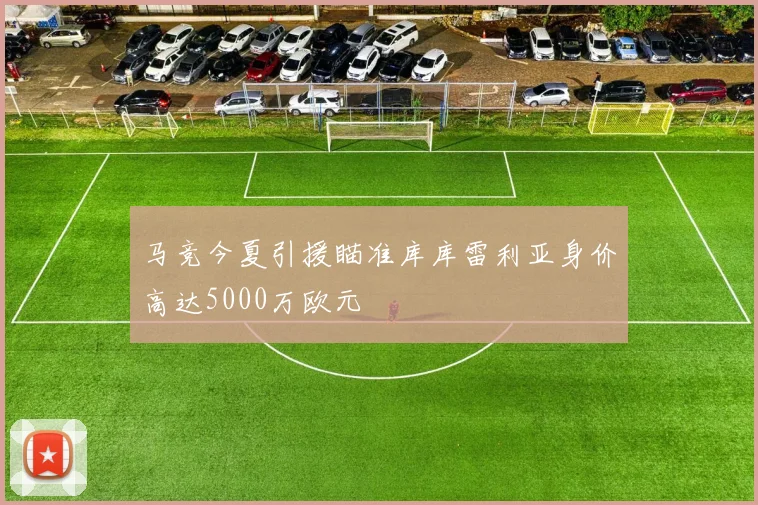马竞今夏引援瞄准库库雷利亚身价高达5000万欧元