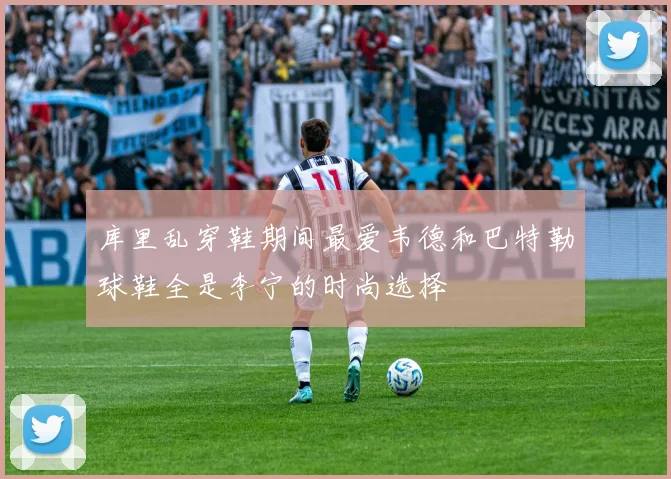 库里乱穿鞋期间最爱韦德和巴特勒球鞋全是李宁的时尚选择